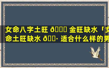 女命八字土旺 🐞 金旺缺水「女命土旺缺水 🌷 适合什么样的男人」